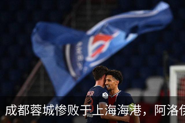 成都蓉城惨败于上海海港，阿洛伊西的用人失误成关键因素